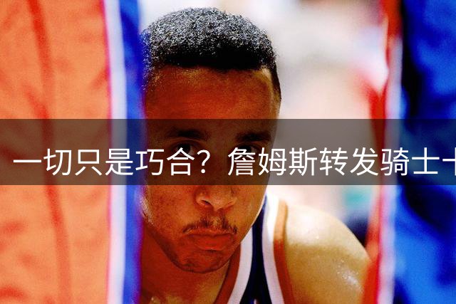 一切只是巧合？詹姆斯转发骑士十周年展宣传片，密友空降克利夫兰