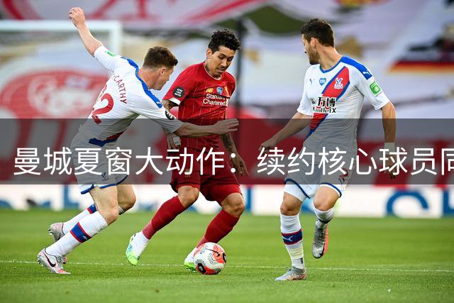 曼城夏窗大动作：续约核心球员同时面临多名主力离队风险